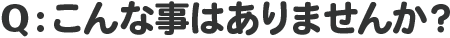 Q：こんな事はありませんか？